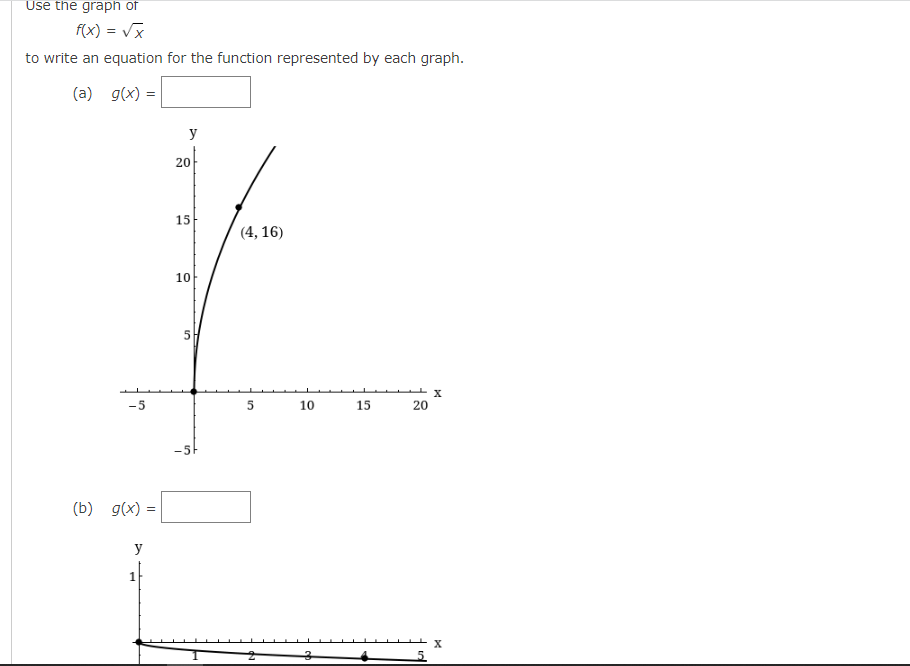 Use the graph of
f(x) = √x
to write an equation for the function represented by each graph.
(a)
g(x) = =
y
(4, 16)
-5
(b) g(x) =
y
1
20
15
10
5
-5F
5
10
3
15
20
X