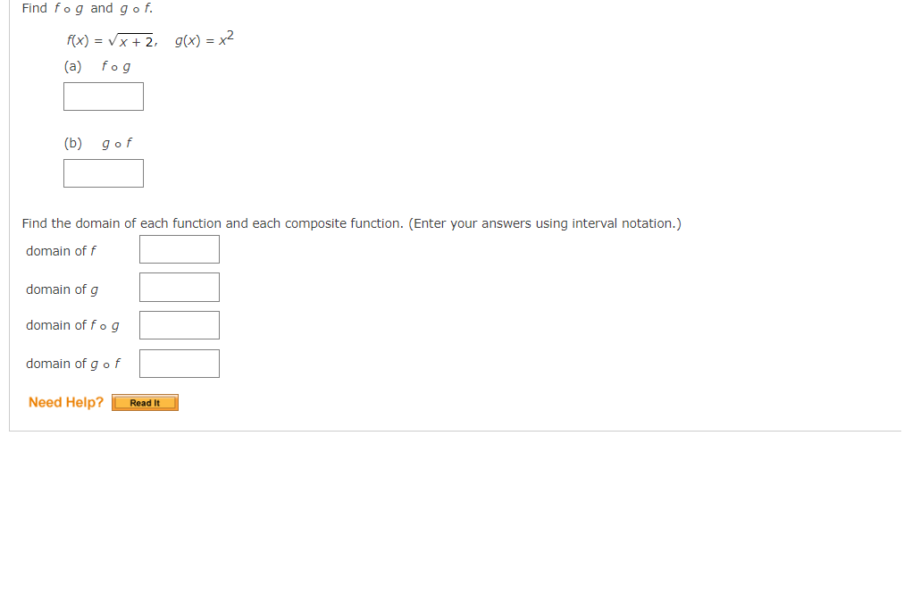 # Composite Functions and Domain Determination

## Problem Statement

**Objective:** Find \( f \circ g \) and \( g \circ f \).

Given the functions:
\[ f(x) = \sqrt{x + 2}, \quad g(x) = x^2 \]

1. Determine \( f \circ g \)
2. Determine \( g \circ f \)

## Steps to Find the Composition of Functions

### (a) \( f \circ g \)

\[ f \circ g \]

### (b) \( g \circ f \)

\[ g \circ f \]

## Domain Analysis

Find the domain of each function and each composite function. (Enter your answers using interval notation.)

1. Domain of \( f \)
   
   \[ \text{domain of } f \]

2. Domain of \( g \)
   
   \[ \text{domain of } g \]

3. Domain of \( f \circ g \)

   \[ \text{domain of } f \circ g \]

4. Domain of \( g \circ f \)

   \[ \text{domain of } g \circ f \]

## Additional Resources

If you need further assistance, click the "Read It" button below.

[Need Help? Read It]

---

This covers the problem of finding the composition of two functions and determining their domains. This is often covered in pre-calculus or calculus courses. The functions provided are basic algebraic functions and the problem includes checking the domain of these composite functions to ensure they are correctly defined.