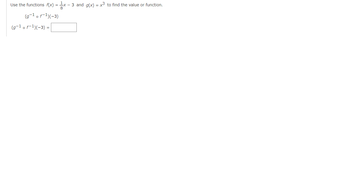 **Using Composite and Inverse Functions**

In this example, we will use the given functions \( f(x) = \frac{1}{8}x - 3 \) and \( g(x) = x^3 \) to find the value of \( (g^{-1} \circ f^{-1})(-3) \).

1. Find the inverse of \( f(x) \):
   \[
   f(x) = \frac{1}{8}x - 3
   \]
   Start by letting \( y = f(x) \):
   \[
   y = \frac{1}{8}x - 3
   \]
   Solve for \( x \):
   \[
   y + 3 = \frac{1}{8}x
   \]
   \[
   8(y + 3) = x
   \]
   Therefore, the inverse function is:
   \[
   f^{-1}(x) = 8(x + 3)
   \]

2. Apply the inverse function \( f^{-1}(x) \) to -3:
   \[
   f^{-1}(-3) = 8(-3 + 3)
   \]
   \[
   f^{-1}(-3) = 8 \cdot 0 = 0
   \]

3. Now find the inverse of \( g(x) \):
   \[
   g(x) = x^3
   \]
   Let \( y = g(x) \):
   \[
   y = x^3
   \]
   Solve for \( x \):
   \[
   x = \sqrt[3]{y}
   \]
   Therefore, the inverse function is:
   \[
   g^{-1}(x) = \sqrt[3]{x}
   \]

4. Apply the inverse function \( g^{-1}(x) \) to the result of \( f^{-1}(-3) \):
   \[
   g^{-1}(f^{-1}(-3)) = g^{-1}(0)
   \]
   \[
   g^{-1}(0) = \sqrt[3]{0} = 0
   \]

Therefore, the value of \( (g^{-1} \circ f^{-1})(-3) \) is:
\[
(g^{-1} \circ f^{-1})(-3)