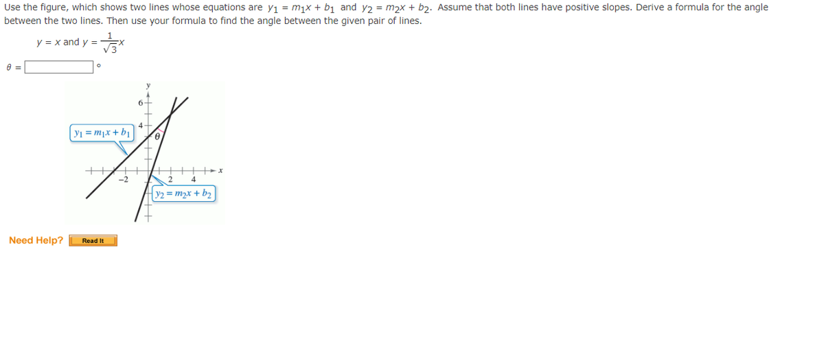 Use the figure, which shows two lines whose equations are y₁ = m₁x + b₁ and y₂ = m₂x + b₂. Assume that both lines have positive slopes. Derive a formula for the angle
between the two lines. Then use your formula to find the angle between the given pair of lines.
8 =
y
= x and y =
√3
Y₁ = m₁x + b₁ 0.
A
HAHHA
Need Help?
Read It
4
y2=m₂x + b₂