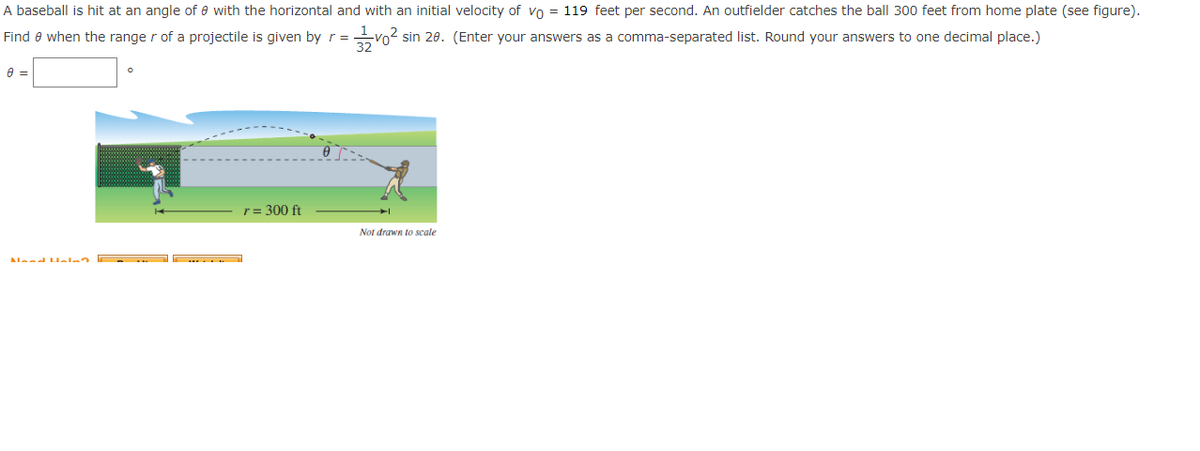 A baseball is hit at an angle of 0 with the horizontal and with an initial velocity of vo = 119 feet per second. An outfielder catches the ball 300 feet from home plate (see figure).
Find when the range r of a projectile is given by r =
31/200²
sin 20. (Enter your answers as a comma-separated list. Round your answers to one decimal place.)
8 =
Mood Help?
r = 300 ft
Not drawn to scale