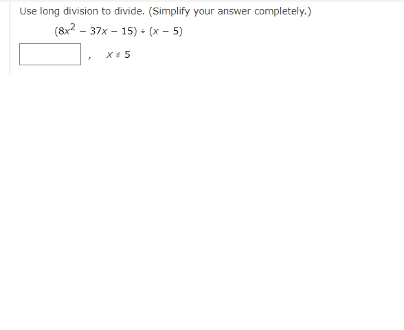 ### Long Division of Polynomials

#### Problem Statement:
Use long division to divide and simplify the following expression completely:

\[ \frac{8x^2 - 37x - 15}{x - 5} \]

Given that \( x \neq 5 \), perform the division and simplify your answer.

#### Solution Process:

1. **Setup the Long Division:** Place \( 8x^2 - 37x - 15 \) (the dividend) inside the long division symbol and \( x - 5 \) (the divisor) outside.

2. **Divide the First Term:** Divide the leading term of the dividend by the leading term of the divisor: 
   \[ \frac{8x^2}{x} = 8x \]

3. **Multiply and Subtract:** Multiply \( 8x \) by \( x - 5 \) to get:
   \[ 8x^2 - 40x \]
   Subtract \( 8x^2 - 40x \) from \( 8x^2 - 37x - 15 \) to get:
   \[ 8x^2 - 37x - 15 - (8x^2 - 40x) = 3x - 15 \]

4. **Repeat the Process:** Repeat, dividing the first term of the new polynomial by the leading term of the divisor:
   \[ \frac{3x}{x} = 3 \]

5. **Multiply and Subtract:** Multiply \( 3 \) by \( x - 5 \):
   \[ 3(x - 5) = 3x - 15 \]
   Subtract to get:
   \[ 3x - 15 - (3x - 15) = 0 \]

So, the final answer to the division problem is:

\[ 8x + 3 \]

Putting it all together, we obtain:
\[ \frac{8x^2 - 37x - 15}{x - 5} = 8x + 3 \quad \text{for} \quad x \neq 5 \]