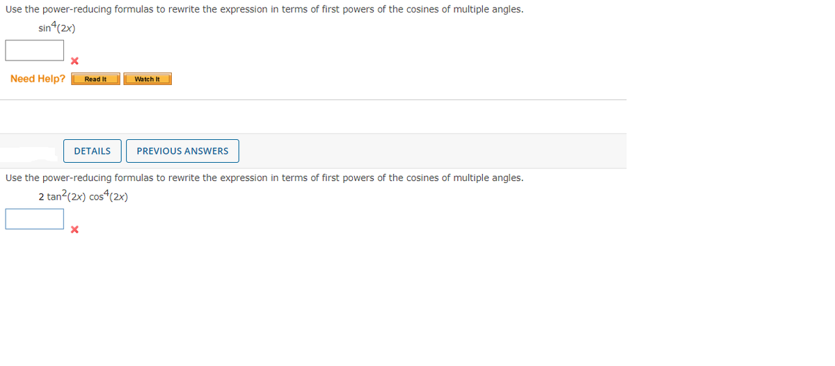Use the power-reducing formulas to rewrite the expression in terms of first powers of the cosines of multiple angles.
sin4(2x)
X
Need Help? Read It
DETAILS
Watch It
X
PREVIOUS ANSWERS
Use the power-reducing formulas to rewrite the expression in terms of first powers of the cosines of multiple angles.
2 tan²(2x) cos^(2x)