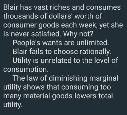 Blair has vast riches and consumes
thousands of dollars' worth of
consumer goods each week, yet she
is never satisfied. Why not?
People's wants are unlimited.
Blair fails to choose rationally.
Utility is unrelated to the level of
consumption.
The law of diminishing marginal
utility shows that consuming too
many material goods lowers total
utility.
