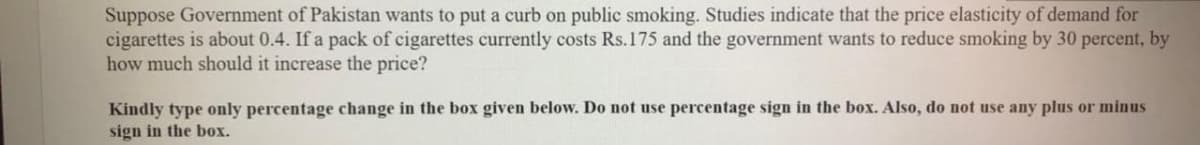 Suppose Government of Pakistan wants to put a curb on public smoking. Studies indicate that the price elasticity of demand for
cigarettes is about 0.4. If a pack of cigarettes currently costs Rs.175 and the government wants to reduce smoking by 30 percent, by
how much should it increase the price?
Kindly type only percentage change in the box given below. Do not use percentage sign in the box. Also, do not use any plus or minus
sign in the box.
