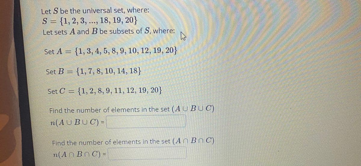 Let S be the universal set, where:
S = {1, 2, 3, ..., 18, 19, 20}
Let sets A and B be subsets of S, where:
Set A = {1, 3, 4, 5, 8, 9, 10, 12, 19, 20}
Set B = {1,7, 8, 10, 14, 18}
Set C = {1, 2, 8, 9, 11, 12, 19, 20}
Find the number of elements in the set (A U B UC)
n(AUBUC) =
Find the number of elements in the set (A BnC)
n(An Bn C) =
