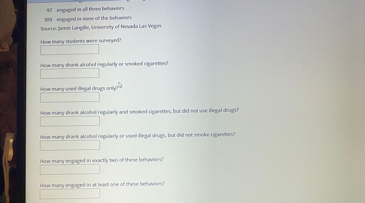 97 engaged in all three behaviors
309 engaged in none of the behaviors
Source: Jamie Langille, University of Nevada Las Vegas
How many students were surveyed?
How many drank alcohol regularly or smoked cigarettes?
How many used illegal drugs only?ht
How many drank alcohol regularly and smoked cigarettes, but did not use illegal drugs?
How many drank alcohol regularly or used illegal drugs, but did not smoke cigarettes?
How many engaged in exactly two of these behaviors?
How many engaged in at least one of these behaviors?
