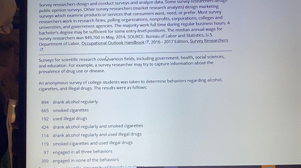 Survey researchers design and conduct surveys and analyze data. Some survey researchers deslgi
public opinion surveys. Other survey researchers (market research analysts) design marketing
surveys which examine products or services that consumers want, need, or prefer. Most survey
researchers work in research firms, polling organizations, nonprofits, corporations, colleges and
universities, and government agencies. The majority work full time during regular business hours. A
bachelor's degree may be sufficient for some entry-level positions. The median annual wage for
survey researchers was $49,760 in May, 2014. SOURCE: Bureau of Labor and Statistics, U.S.
Department of Labor, Occupational Outlook Handbook , 2016 - 2017 Edition, Survey Researchers
Surveys for scientific research coveevarious fields, including government, health, social sciences,
and education. For example, a survey researcher may try to capture information about the
prevalence of drug use or disease.
An anonymous survey of college students was taken to determine behaviors regarding alcohol,
cigarettes, and illegal drugs. The results were as follows:
894 drank alcohol regularly
665 smoked cigarettes
192 used illegal drugs
424 drank alcohol regularly and smoked cigarettes
114 drank alcohol regularly and used illegal drugs
119 smoked cigarettes and used illegal drugs
97 engaged in all three behaviors
309 engaged in none of the behaviors
ille Un.orcituaf Nouada Lac Vaaas
