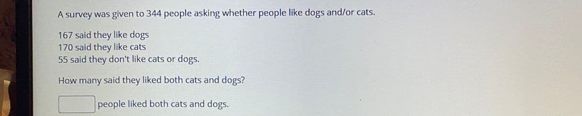 A survey was given to 344 people asking whether people like dogs and/or cats.
167 said they like dogs
170 said they like cats
55 said they don't like cats or dogs.
How many said they liked both cats and dogs?
people liked both cats and dogs.
