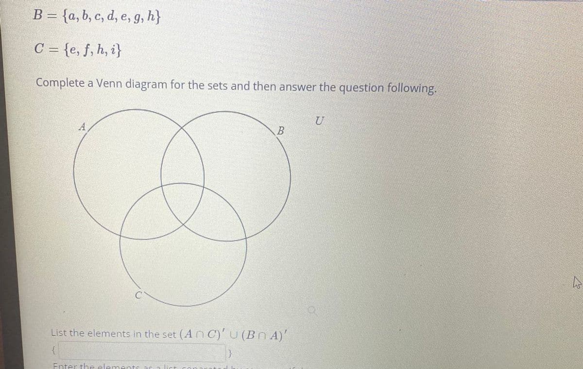 B = {a, b, c, d, e, g, h}
C = {e, f, h, i}
Complete a Venn diagram for the sets and then answer the question following.
B
List the elements in the set (A nC)U (BnA)
Enter the elements ar a list
