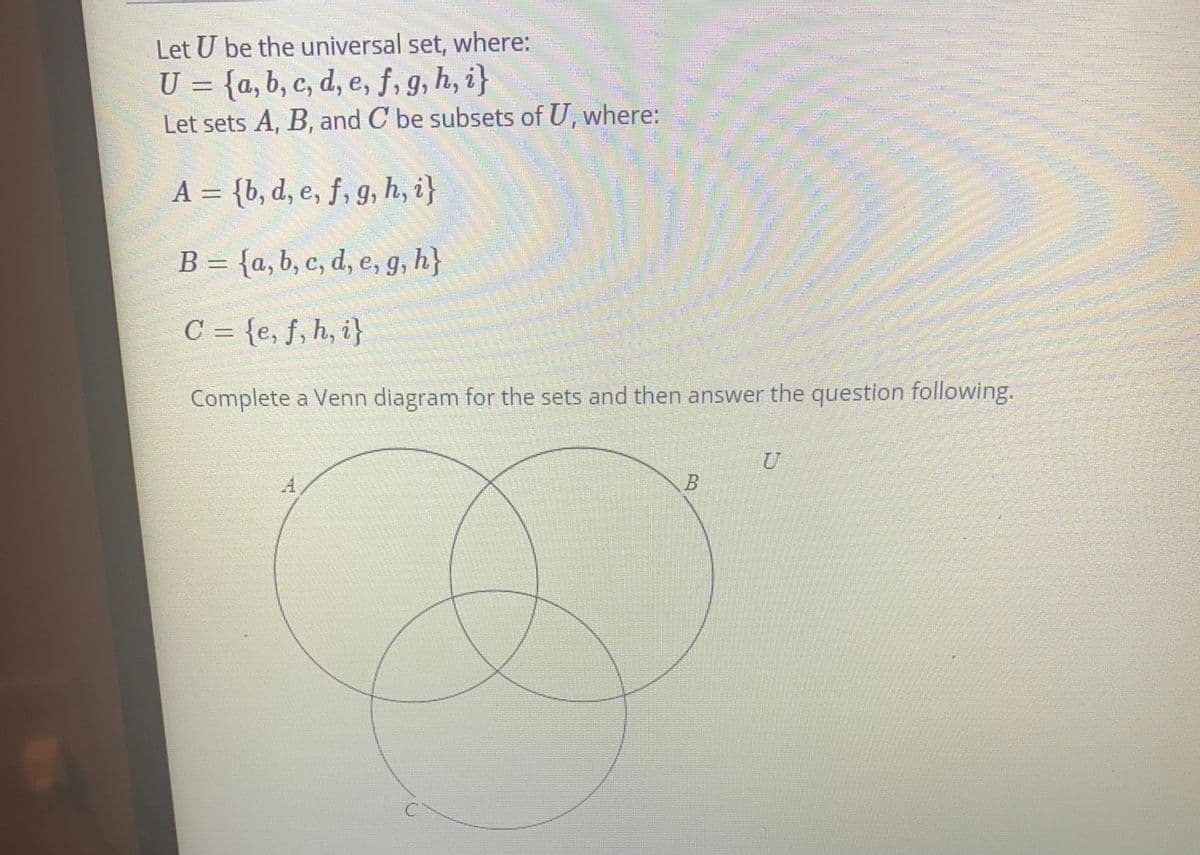 Let U be the universal set, where:
U = {a, b, c, d, e, f, g, h, i}
Let sets A, B, and C be subsets of U, where:
A = {b, d, e, f, g, h, i}
B = {a, b, c, d, e, g, h}
C = {e, f, h, i}
Complete a Venn diagram for the sets and then answer the question following.
B.
