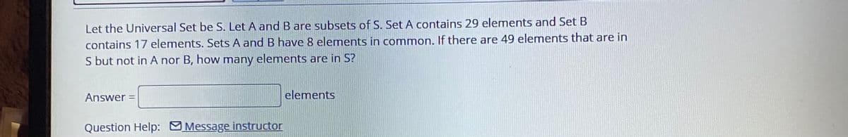 Let the Universal Set be S. Let A and B are subsets of S. Set A contains 29 elements and Set B
contains 17 elements. Sets A and B have 8 elements in common. If there are 49 elements that are in
S but not in A nor B, how many elements are in S?
Answer =
elements
%3D
Question Help: Message instructor
