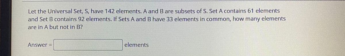 Let the Universal Set, S, have 142 elements. A and B are subsets of S. Set A contains 61 elements
and Set B contains 92 elements. If Sets A and B have 33 elements in common, how many elements
are in A but not in B?
Answer =
elements
