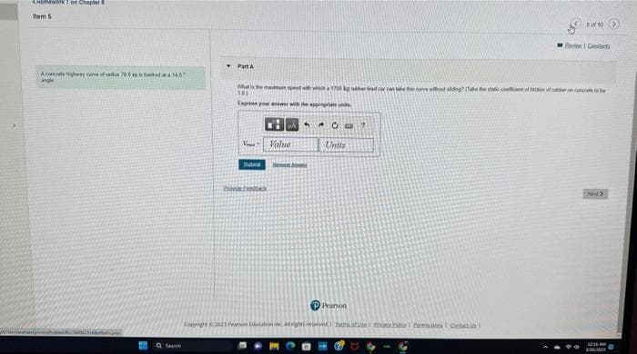 Homework 7 on Chapter
Item 5
A concrete highway curve of des 700 m 1407
angle
Q Search
Part A
What is the menu speed with which 1700 kg berad
10)
Express your answer with the appropriate
V
Tube
ProF
CHAS
Value
Hest Aco
* O
Units
P Pearson
2
2010 >
Copyright © 2023 Fearson Education All rights reserved | femasse Contact Us
Bee Consta
ve sliding? (Take the static coeft of of beco
12:36 AM
300/20