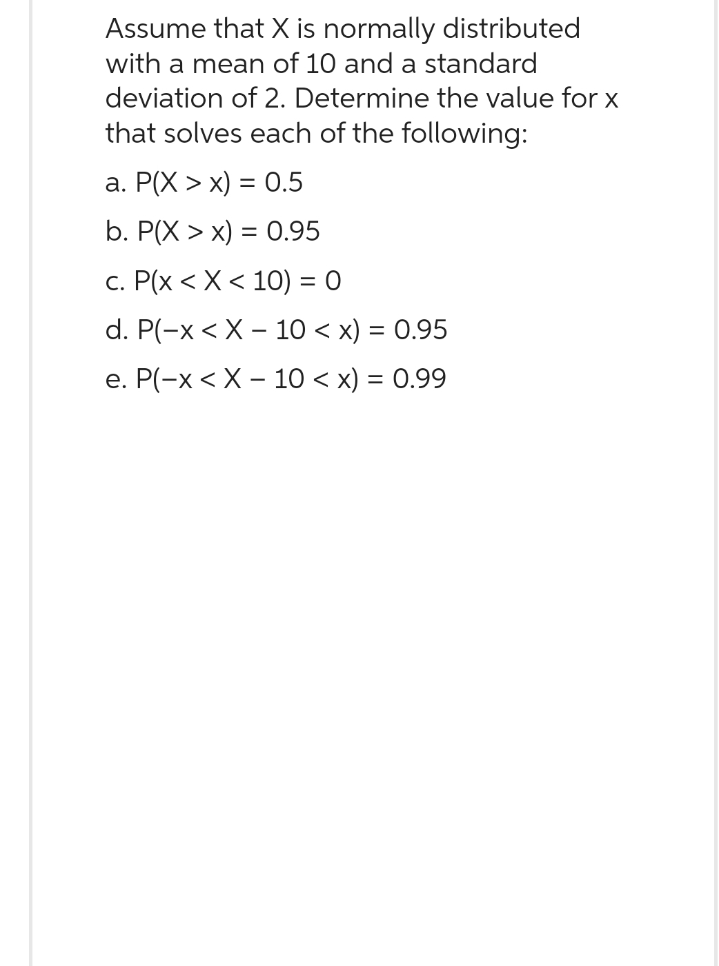 Assume that X is normally distributed
with a mean of 10 and a standard
deviation of 2. Determine the value for x
that solves each of the following:
a. P(X > x) = 0.5
b. P(X>x) = 0.95
c. P(x < X < 10) = 0
d. P(-x<X-10 < x) = 0.95
e. P(-x < X 10 < x) = 0.99