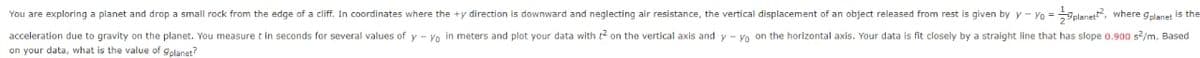 given by y-yo = planet, where gplanet is the
You are exploring a planet and drop a small rock from the edge of a cliff. In coordinates where the +y direction is downward and neglecting air resistance, the vertical displacement of an object released from rest is
acceleration due to gravity on the planet. You measure t in seconds for several values of y-yo in meters and plot your data with 2 on the vertical axis and y-yo on the horizontal axis. Your data is fit closely by a straight line that has slope 0.900 s²/m. Based
on your data, what is the value of gplanet?