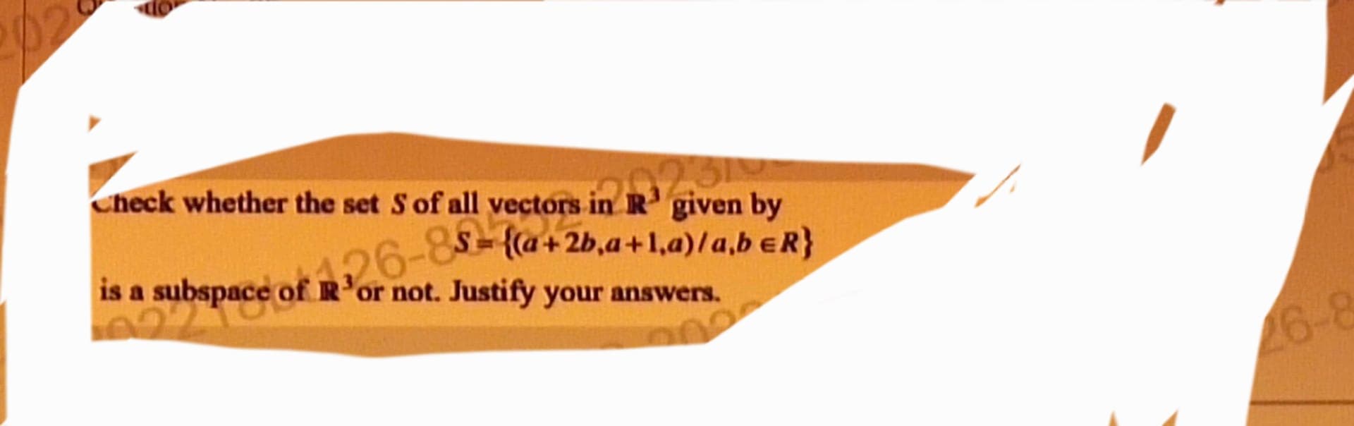 Check whether the set S of all vectors in R¹ given by
426-85= {(a + 2b₁a+1.a)/a,b €R}
is a subspace of R'or not. Justify your answers.
022
26-8