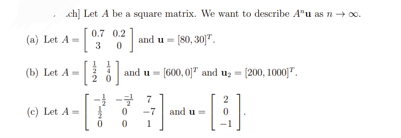 ch] Let A be a square matrix. We want to describe Anu as n → ∞.
] and u = [80, 30]¹.
(a) Let A =
(b) Let A =
0.7 0.2
3 0
(c) Let A =
HINN
20
]
and u = [600, 0]¹ and u₂ = [200, 1000] ¹.
2
[77] [B]
-7 and u =
0 1
−1