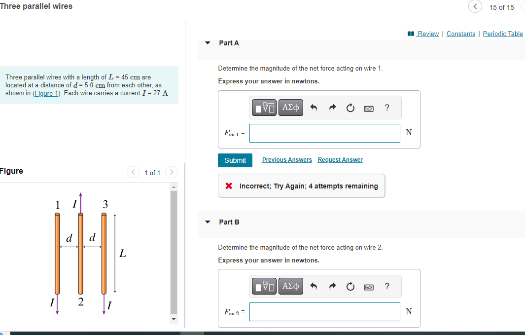 Three parallel wires
Three parallel wires with a length of L = 45 cm are
located at a distance of d = 5.0 cm from each other, as
shown in (Figure 1). Each wire carries a current I = 27 A.
Figure
I
d
d
3
L
< 1 of 1 >
Part A
Determine the magnitude of the net force acting on wire 1.
Express your answer in newtons.
IVE ΑΣΦ
Fon 1 =
Submit
X Incorrect; Try Again; 4 attempts remaining
Part B
Previous Answers Request Answer
Determine the magnitude of the net force acting on wire 2.
Express your answer in newtons.
VE ΑΣΦ
Fon 2 =
?
?
N
N
15 of 15
Review | Constants | Periodic Table