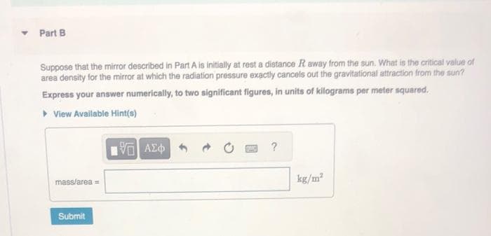 ▾ Part B
Suppose that the mirror described in Part A is initially at rest a distance R away from the sun. What is the critical value of
area density for the mirror at which the radiation pressure exactly cancels out the gravitational attraction from the sun?
Express your answer numerically, to two significant figures, in units of kilograms per meter squared.
▸ View Available Hint(s)
mass/area=
Submit
—| ΑΣΦ
?
kg/m²