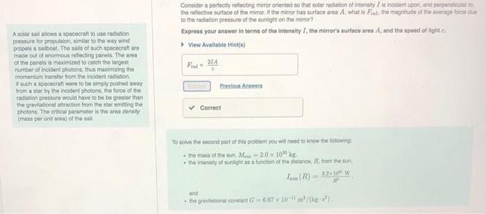 A solar sail allows a spacecraft to use radiation
pressure for propulsion, similar to the way wind
propels a sailboat. The sails of such spacecraft aro
made out of enormous reflecting panels. The area
of the panels is maximized to catch the largest
number of incident photons, thus maximizing the
momentum transfer from the incident radiation.
If such a spacecraft were to be simply pushed away
from a star by the incident photons, the force of the
radiation pressure would have to be be greater than
the gravitational attraction from the star emitting the
photons. The critical parameter is the area density
(mass per unit area) of the sail.
Consider a perfectly reflecting mirror oriented so that solar radiation of intensity I is incident upon, and perpendicular to
the reflective surface of the mirror. If the mirror has surface area A, what is Frat, the magnitude of the average force due
to the radiation pressure of the sunlight on the mirror?
Express your answer in terms of the intensity 7, the mirror's surface area A, and the speed of light c
▸ View Available Hint(s)
Find=
21A
Previous Answers
Correct
To solve the second part of this problem you will need to know the following:
the mass of the sun. M
2.0 x 100 kg.
the intensity of sunlight as a function of the distance, R, from the sun,
Tum (R) 12x10 W
10
and
the gravitational constant G=6.67 x 10-11m²/(kg)