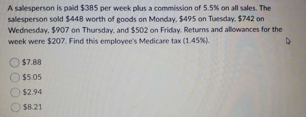 A salesperson is paid $385 per week plus a commission of 5.5% on all sales. The
salesperson sold $448 worth of goods on Monday, $495 on Tuesday, $742 on
Wednesday, $907 on Thursday, and $502 on Friday. Returns and allowances for the
week were $207. Find this employee's Medicare tax (1.45%).
$7.88
$5.05
$2.94
$8.21