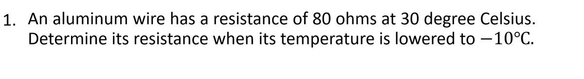 1. An aluminum wire has a resistance of 80 ohms at 30 degree Celsius.
Determine its resistance when its temperature is lowered to -10°C.
