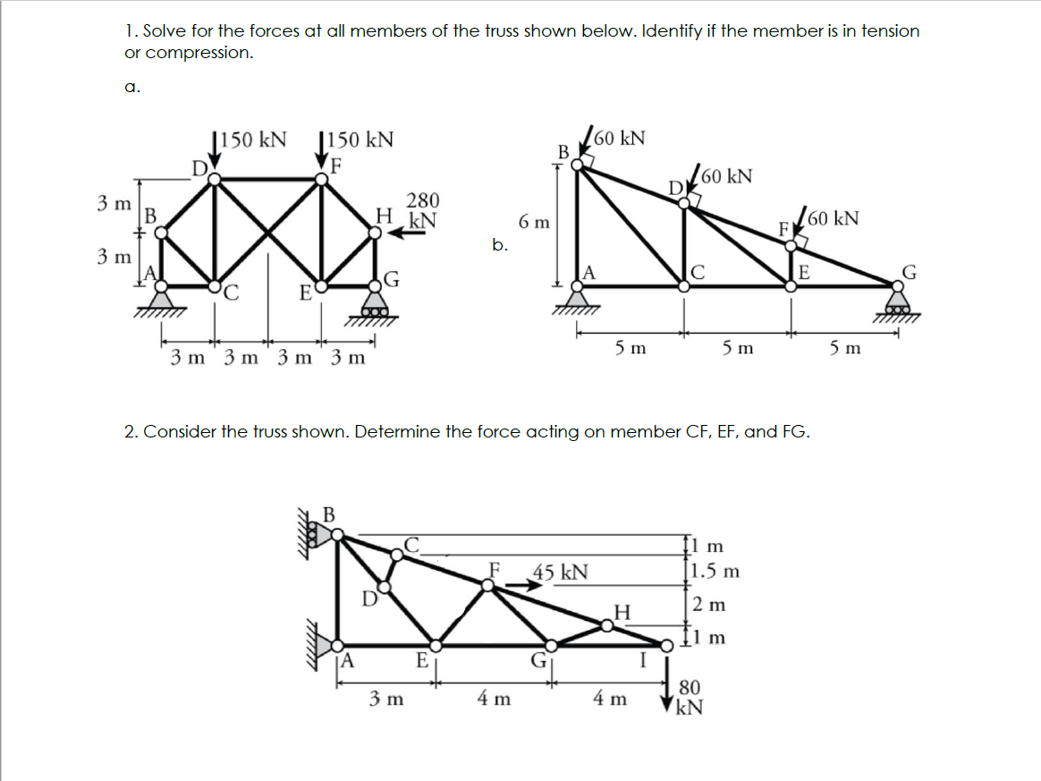 1. Solve for the forces at all members of the truss shown below. Identify if the member is in tension
or compression.
a.
3 m
+0
3 m
150 kN
PC
E
1150 kN
F
3 m 3 m 3 m 3 m
B
280
H kN
Amm
D
3 m
6 m
b.
E
B
4 m
160 kN
2. Consider the truss shown. Determine the force acting on member CF, EF, and FG.
5 m
45 kN
H
4 m
60 kN
I
5 m
1 m
1.5 m
2 m
1 m
80
kN
F
60 kN
E
5 m