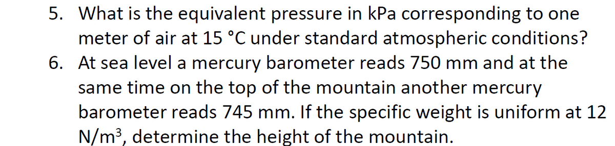 6.
5. What is the equivalent pressure in kPa corresponding to one
meter of air at 15 °C under standard atmospheric conditions?
At sea level a mercury barometer reads 750 mm and at the
same time on the top of the mountain another mercury
barometer reads 745 mm. If the specific weight is uniform at 12
N/m³, determine the height of the mountain.