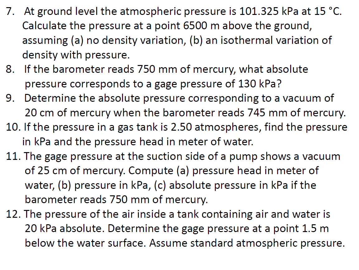 7. At ground level the atmospheric pressure is 101.325 kPa at 15 °C.
Calculate the pressure at a point 6500 m above the ground,
assuming (a) no density variation, (b) an isothermal variation of
density with pressure.
8.
If the barometer reads 750 mm of mercury, what absolute
pressure corresponds to a gage pressure of 130 kPa?
9. Determine the absolute pressure corresponding to a vacuum of
20 cm of mercury when the barometer reads 745 mm of mercury.
10. If the pressure in a gas tank is 2.50 atmospheres, find the pressure
in kPa and the pressure head in meter of water.
11. The gage pressure at the suction side of a pump shows a vacuum
of 25 cm of mercury. Compute (a) pressure head in meter of
water, (b) pressure in kPa, (c) absolute pressure in kPa if the
barometer reads 750 mm of mercury.
12. The pressure of the air inside a tank containing air and water is
20 kPa absolute. Determine the gage pressure at a point 1.5 m
below the water surface. Assume standard atmospheric pressure.