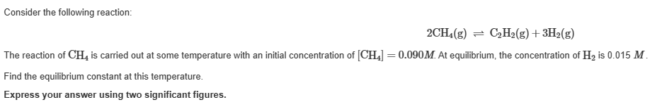 Consider the following reaction:
2CH₂(g) = C₂H₂(g) + 3H₂(g)
The reaction of CH4 is carried out at some temperature with an initial concentration of [CH₂] = 0.090M. At equilibrium, the concentration of H₂ is 0.015 M.
Find the equilibrium constant at this temperature.
Express your answer using two significant figures.