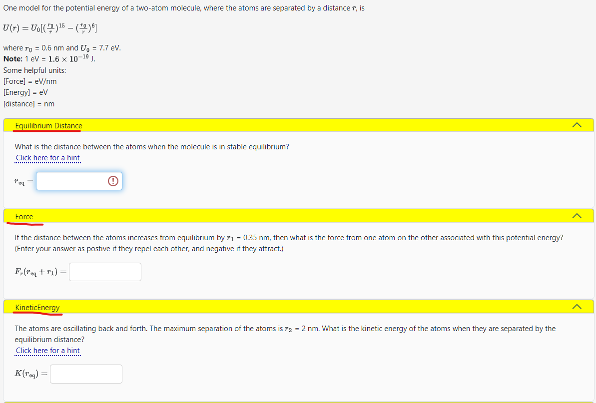 One model for the potential energy of a two-atom molecule, where the atoms are separated by a distance r, is
U(r) = Uo[()¹5 (10)6]
where ro = 0.6 nm and U₁ = 7.7 eV.
Note: 1 eV = 1.6 × 10-¹⁹ J.
Some helpful units:
[Force] = eV/nm
[Energy] = eV
[distance] = nm
Equilibrium Distance
What is the distance between the atoms when the molecule is in stable equilibrium?
Click here for a hint
T'eq =
Force
!
If the distance between the atoms increases from equilibrium by r₁ = 0.35 nm, then what is the force from one atom on the other associated with this potential energy?
(Enter your answer as postive if they repel each other, and negative if they attract.)
Fr(req+r₁) =
Kinetic Energy
The atoms are oscillating back and forth. The maximum separation of the atoms is r2 = 2 nm. What is the kinetic energy of the atoms when they are separated by the
equilibrium distance?
Click here for a hint
K(req) =