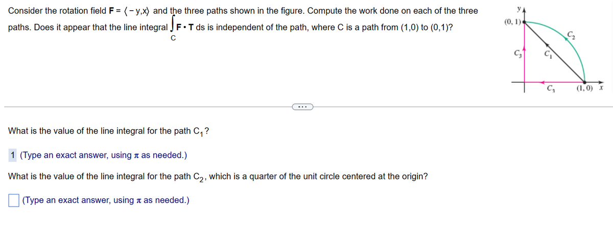 Consider the rotation field F = (y,x) and the three paths shown in the figure. Compute the work done on each of the three
paths. Does it appear that the line integral F. T ds is independent of the path, where C is a path from (1,0) to (0,1)?
What is the value of the line integral for the path C₁?
1 (Type an exact answer, using as needed.)
What is the value of the line integral for the path C₂, which is a quarter of the unit circle centered at the origin?
(Type an exact answer, using í as needed.)
(0, 1)
1²
C3
(1,0) x