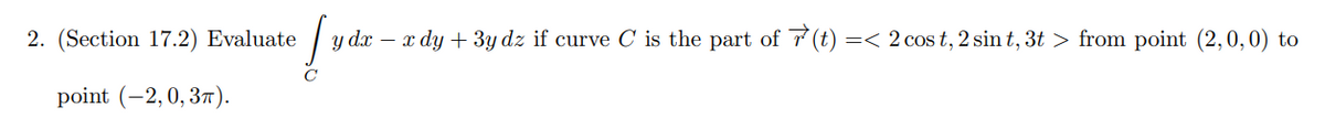 2. (Section 17.2) Evaluate
point (-2, 0,3π).
Lyd
y dx − x dy + 3y dz if curve C is the part of (t) =< 2 cos t, 2 sin t, 3t > from point (2,0,0) to