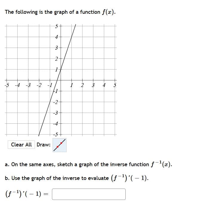 The following is the graph of a function f(x).
21
-5 -4 -3 -2 -1
2
4
5
-2
-3
-4
-5
Clear All Draw:
a. On the same axes, sketch a graph of the inverse function f(x).
b. Use the graph of the inverse to evaluate (f1)'(- 1).
(S-1)'(– 1) =
3,
3.
