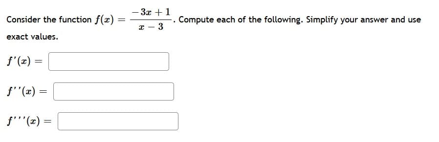 3x + 1
Consider the function f(x)
Compute each of the following. Simplify your answer and use
x – 3
exact values.
f'(x) =
f'"(x) =
f'''(x)
