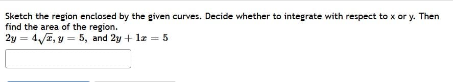 Sketch the region enclosed by the given curves. Decide whether to integrate with respect to x or y. Then
find the area of the region.
2y = 4/x, y = 5, and 2y + lx = 5
