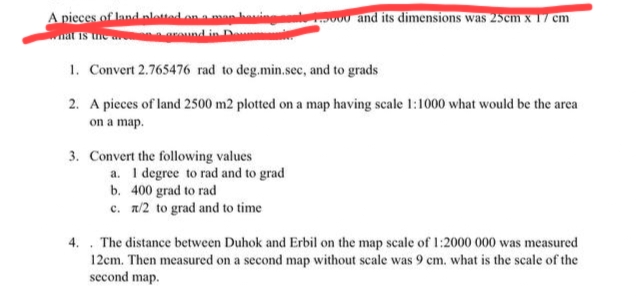 A pieces of land plotted on a man having
around in D
1. Convert 2.765476 rad to deg.min.sec, and to grads
2. A pieces of land 2500 m2 plotted on a map having scale 1:1000 what would be the area
on a map.
3. Convert the following values
and its dimensions was 25cm x 17 cm
a. I degree to rad and to grad
b. 400 grad to rad
c. x/2 to grad and to time
.
4. The distance between Duhok and Erbil on the map scale of 1:2000 000 was measured
12cm. Then measured on a second map without scale was 9 cm. what is the scale of the
second map.