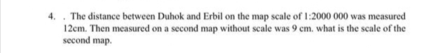 4. The distance between Duhok and Erbil on the map scale of 1:2000 000 was measured
12cm. Then measured on a second map without scale was 9 cm. what is the scale of the
second map.
.