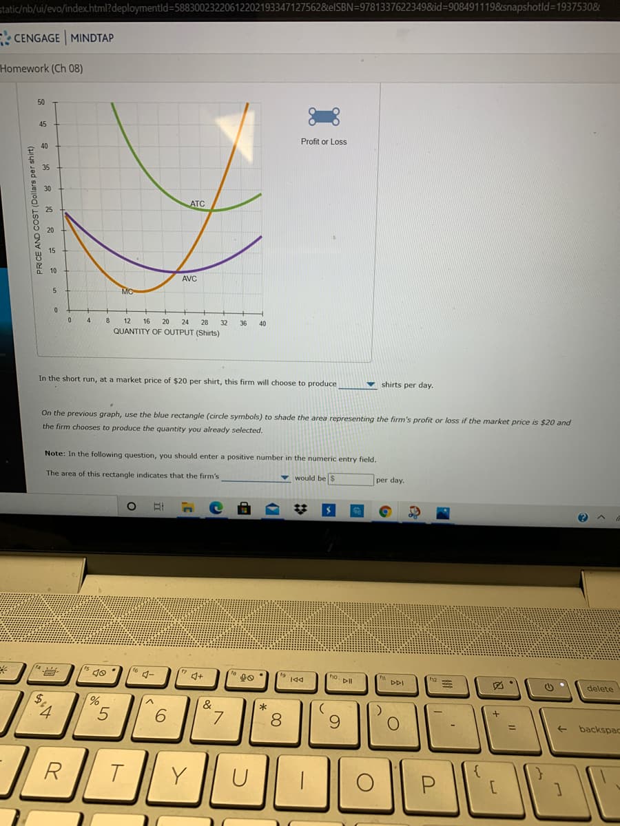 static/nb/ui/evo/index.html?deploymentld=58830023220612202193347127562&elSBN=97813376223498&id=9084911198&snapshotld3D1937530&
CENGAGE MINDTAP
Homework (Ch 08)
50
45
Profit or Loss
40
35
30
ATC
15
10
AVC
MC
8
12
16
20
24
28
32
36
40
QUANTITY OF OUTPUT (Shirts)
In the short run, at a market price of $20 per shirt, this firm will choose to produce
v shirts per day.
On the previous graph, use the blue rectangle (circle symbols) to shade the area representing the firm's profit or loss if the market price is $20 and
the firm chooses to produce the quantity you already selected.
Note: In the following question, you should enter a positive number in the numeric entry field.
The area of this rectangle indicates that the firm's
v would be s
per day.
ho. PIl
DDI
delete
$.
&
6.
8
9.
->
backspac
PRICE AND COST (Dollars per shirt)
