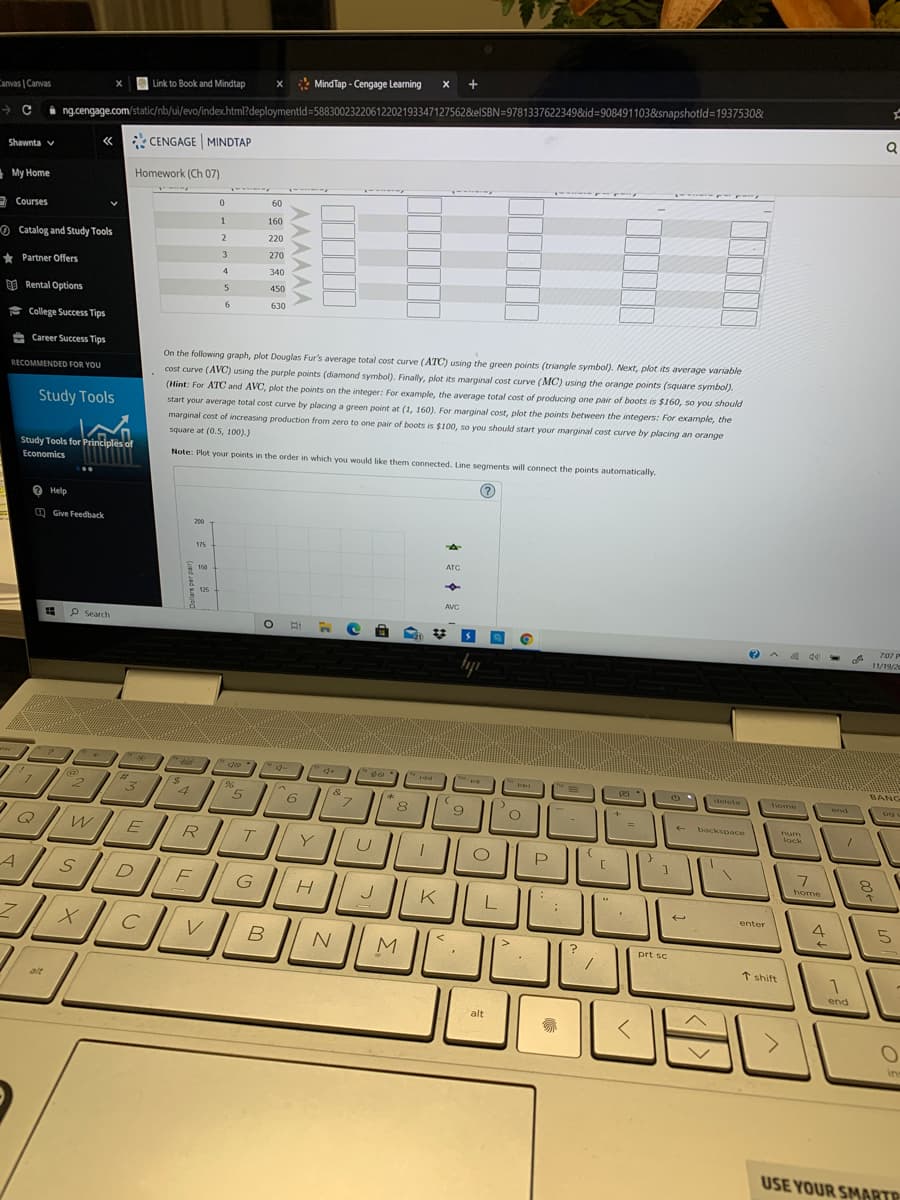 * MindTap - Cengage Learning
x +
Link to Book and Mindtap
Canvas | Canvas
ng.cengage.com/static/nb/ui/evo/index.html?deploymentld=58830023220612202193347127562&elSBN=9781337622349&id%3908491103&snapshotld=1937530&
CENGAGE MINDTAP
Shawnta v
My Home
Homework (Ch 07)
---s
60
2 Courses
1
160
O Catalog and Study Tools
220
3
270
* Partner Offers
4
340
450
O Rental Options
6.
630
* College Success Tips
e Career Success Tips
On the following graph, plot Douglas Fur's average total cost curve (ATC) using the green points (triangle symbol). Next, plot its average variable
cost curve (AVC) using the purple points (diamond symbol). Finally, plot its marginal cost curve (MC) using the orange points (square symbol).
(Hint: For ATC and AVC, plot the points on the integer: For example, the average total cost of producing one pair of boots is $160, so you should
start your average total cost curve by placing a green point at (1, 160). For marginal cost, plot the points between the integers: For example, the
marginal cost of increasing production from zero to one pair of boots is $100, so you should start your marginal cost curve by placing an orange
RECOMMENDED FOR YOU
Study Tools
square at (0.5, 100).)
Study Tools for Principles of
Note: Plot your points in the order in which you would like them connected. Line segments will connect the points automatically.
Economics
O Help
O Give Feedback
200
175
ATÇ
150
125
AVC
P Search
707
11/19/2
BANG
%23
3.
pes
%24
4
detete
&
home
end
6.
8
9
backspace
num
lock
E
R
T.
Y
D
home
G
J
K
enter
4
5
prt sc
t shift
1
alt
end
alt
ins
USE YOUR SMARTP
AAAAAA
