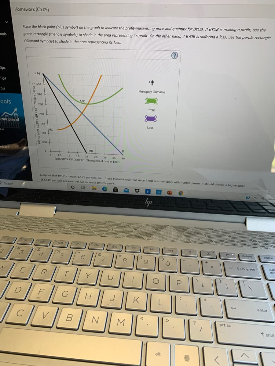 Homework (Ch 09)
Place the black point (plus symbol) on the graph to indicate the profit-maximizing price and quantity for BYOB. If BYOB is making a profit, use the
ools
green rectangle (triangle symbols) to shade in the area representing its profit. On the other hand, if BYOB is suffering a loss, use the purple rectangle
(diamond symbols) to shade in the area representing its loss.
(?)
Tips
4.00
Tips
2 3.50
Monopoly Outcome
3.00
ATC
ools
2.50
Profit
2.00
Principles of
1.50
Loss
MC
1.00
0 50
0.5
1.0
1.5
20
25
3.0
35
40
QUANTITY OF OUTPUT (Thousands of cans of beer)
Suppose that BYOB charges $2.75 per can. Your friend Musashi says that since BYOB is a monopoly with market power, it should charge a higher price
of $3.00 per can because this will increase BYOB's profit.
- Search
* do
144
DDI
delete
home
3
4.
6.
backspace
nurs
loc
R
G
enter
M
prt sc
↑ shift.
alt
PRICE AND COST PER UNT (Dollars per can)
