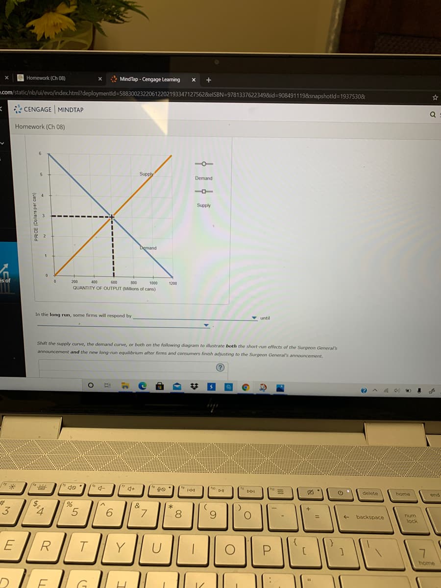Homework (Ch 08)
* MindTap - Cengage Learning
x +
e.com/static/nb/ui/evo/index.html?deploymentld=58830023220612202193347127562&elSBN=9781337622349&id=908491119&snapshotld=1937530&
3* CENGAGE MINDTAP
Homework (Ch 08)
6.
Supply
Demand
Supply
Demand
es of
200
400
600
800
1000
1200
QUANTITY OF OUTPUT (Millions of cans)
In the long run, some firms will respond by
until
Shift the supply curve, the demand curve, or both on the following diagram to illustrate both the short-run effects of the Surgeon General's
announcement and the new long-run equilibrium after firms and consumers finish adjusting to the Surgeon General's announcement.
米
4-
144
ho. D
DDI
delete
home
end
%23
3
&
*
7.
8
num
backspace
%3D
lock
OPE
R
home
PRICE (Dollars per can)
