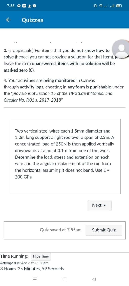 7:55 O O 1 O
Quizzes
3. (if applicable) For items that you do not know how to
solve (hence, you cannot provide a solution for that item),
leave the item unanswered, items with no solution will be
marked zero (0).
4. Your activities are being monitored in Canvas
through activity logs, cheating in any form is punishable under
the "provisions of Section 15 of the TIP Student Manual and
Circular No. P.01 s. 2017-2018"
Two vertical steel wires each 1.5mm diameter and
1.2m long support a light rod over a span of 0.3m. A
concentrated load of 250N is then applied vertically
downwards at a point 0.1m from one of the wires.
Determine the load, stress and extension on each
wire and the angular displacement of the rod from
the horizontal assuming it does not bend. Use E =
200 GPa.
Next »
Quiz saved at 7:55am
Submit Quiz
Time Running:
Hide Time
Attempt due: Apr 7 at 11:30am
3 Hours, 35 Minutes, 59 Seconds
