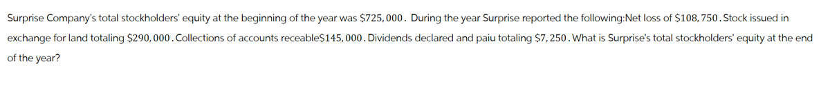 Surprise Company's total stockholders' equity at the beginning of the year was $725,000. During the year Surprise reported the following:Net loss of $108,750. Stock issued in
exchange for land totaling $290,000. Collections of accounts receable$145,000. Dividends declared and paiu totaling $7,250. What is Surprise's total stockholders' equity at the end
of the year?