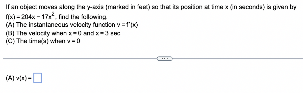 If an object moves along the y-axis (marked in feet) so that its position at time x (in seconds) is given by
f(x) = 204x17x², find the following.
(A) The instantaneous velocity function v = f'(x)
(B) The velocity when x = 0 and x = 3 sec
(C) The time(s) when v=0
(A) v(x) =