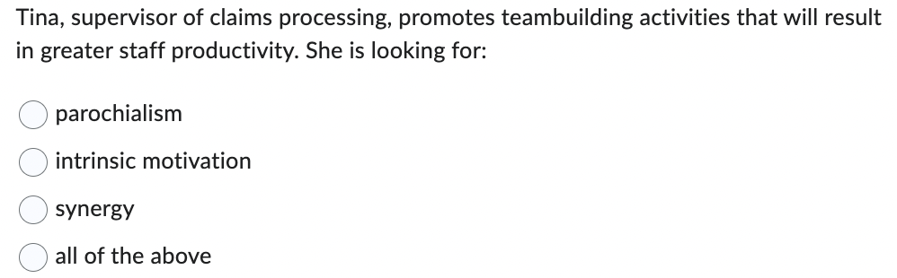 Tina, supervisor of claims processing, promotes teambuilding activities that will result
in greater staff productivity. She is looking for:
parochialism
intrinsic motivation
synergy
all of the above