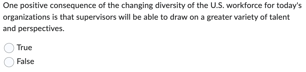 One positive consequence of the changing diversity of the U.S. workforce for today's
organizations is that supervisors will be able to draw on a greater variety of talent
and perspectives.
True
False