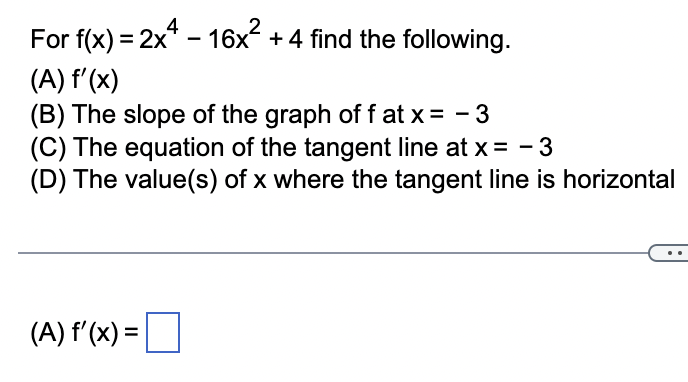 For f(x) = 2x4-16x² + 4 find the following.
(A) f'(x)
(B) The slope of the graph of f at x = -3
(C) The equation of the tangent line at x = -3
(D) The value(s) of x where the tangent line is horizontal
(A) f'(x) =