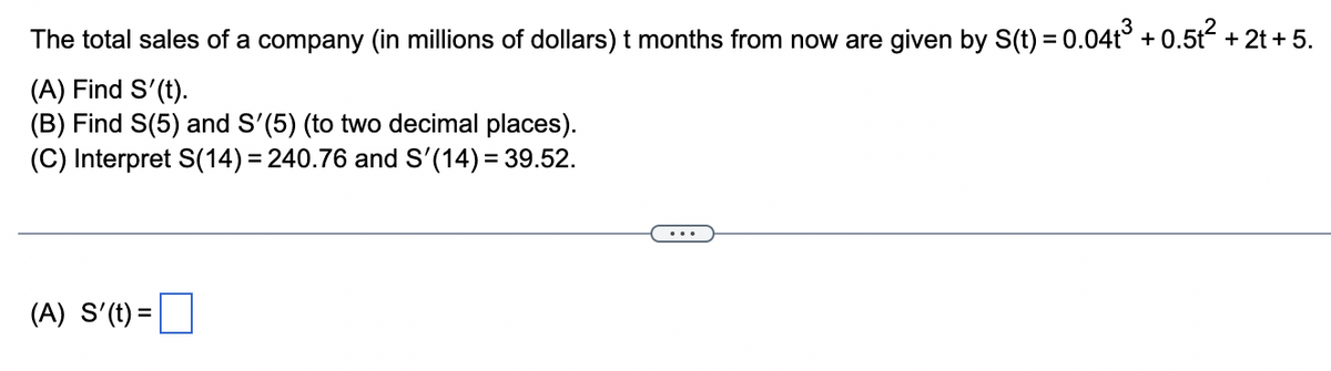 The total sales of a company (in millions of dollars) t months from now are given by S(t) = 0.04t³ + 0.5t² + 2t + 5.
(A) Find S'(t).
(B) Find S(5) and S'(5) (to two decimal places).
(C) Interpret S(14)=240.76 and S'(14) = 39.52.
(A) S'(t) =